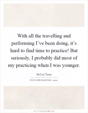 With all the travelling and performing I’ve been doing, it’s hard to find time to practice! But seriously, I probably did most of my practicing when I was younger Picture Quote #1