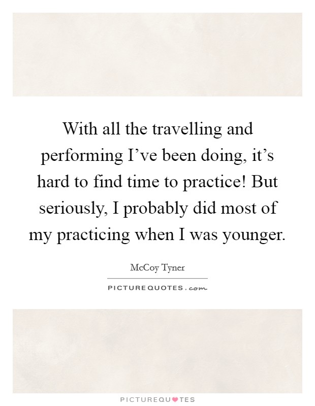 With all the travelling and performing I've been doing, it's hard to find time to practice! But seriously, I probably did most of my practicing when I was younger. Picture Quote #1