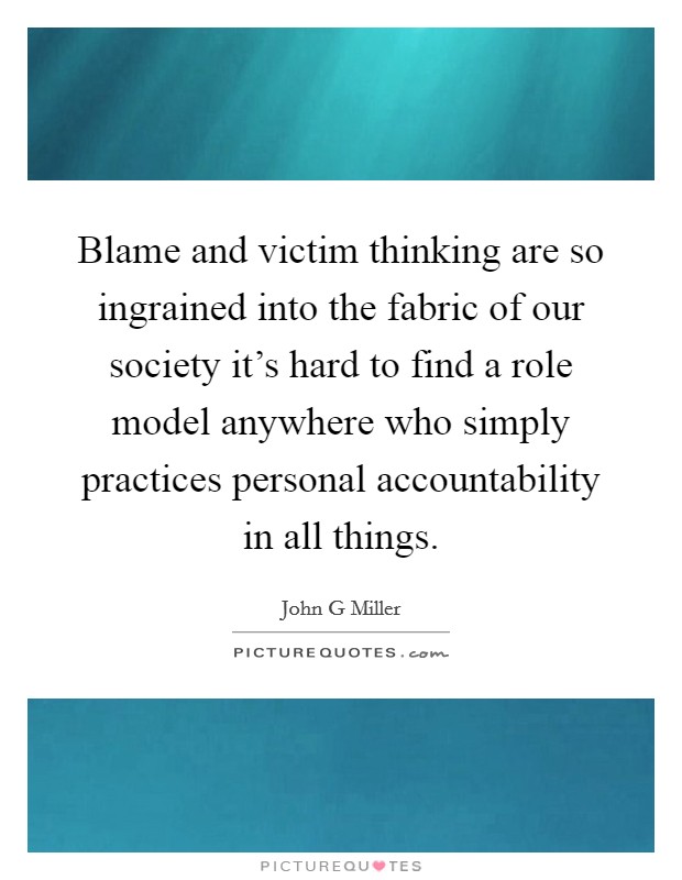 Blame and victim thinking are so ingrained into the fabric of our society it's hard to find a role model anywhere who simply practices personal accountability in all things. Picture Quote #1