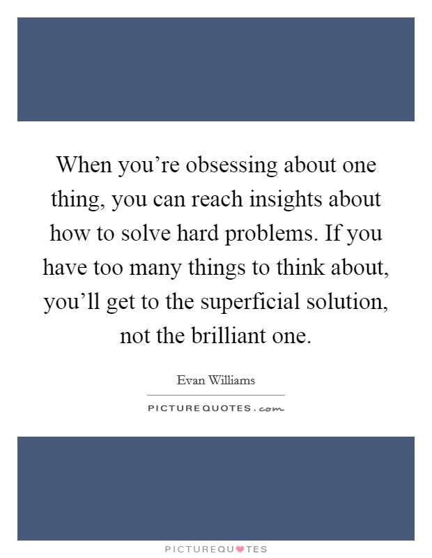 When you're obsessing about one thing, you can reach insights about how to solve hard problems. If you have too many things to think about, you'll get to the superficial solution, not the brilliant one. Picture Quote #1