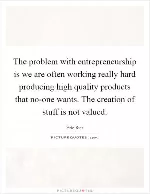 The problem with entrepreneurship is we are often working really hard producing high quality products that no-one wants. The creation of stuff is not valued Picture Quote #1