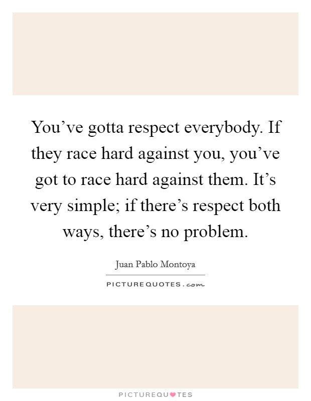 You've gotta respect everybody. If they race hard against you, you've got to race hard against them. It's very simple; if there's respect both ways, there's no problem. Picture Quote #1