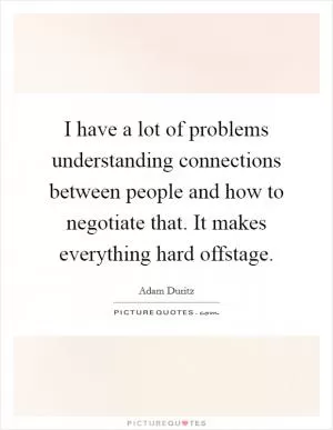 I have a lot of problems understanding connections between people and how to negotiate that. It makes everything hard offstage Picture Quote #1