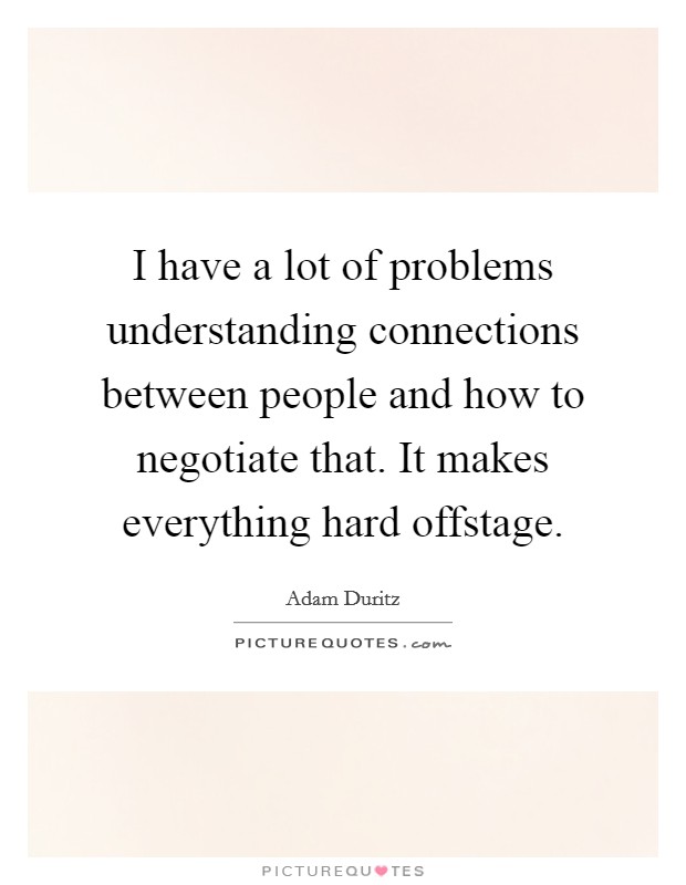 I have a lot of problems understanding connections between people and how to negotiate that. It makes everything hard offstage. Picture Quote #1