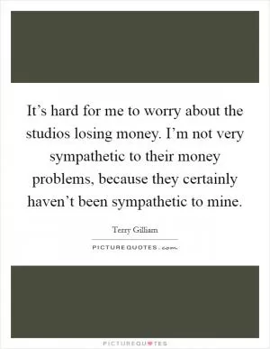 It’s hard for me to worry about the studios losing money. I’m not very sympathetic to their money problems, because they certainly haven’t been sympathetic to mine Picture Quote #1