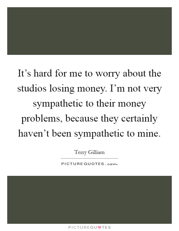 It's hard for me to worry about the studios losing money. I'm not very sympathetic to their money problems, because they certainly haven't been sympathetic to mine. Picture Quote #1