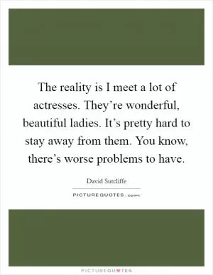 The reality is I meet a lot of actresses. They’re wonderful, beautiful ladies. It’s pretty hard to stay away from them. You know, there’s worse problems to have Picture Quote #1