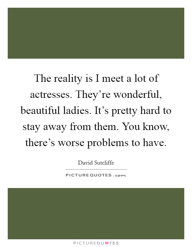 The reality is I meet a lot of actresses. They're wonderful, beautiful ladies. It's pretty hard to stay away from them. You know, there's worse problems to have. Picture Quote #1