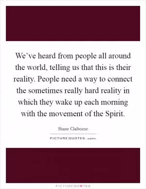 We’ve heard from people all around the world, telling us that this is their reality. People need a way to connect the sometimes really hard reality in which they wake up each morning with the movement of the Spirit Picture Quote #1