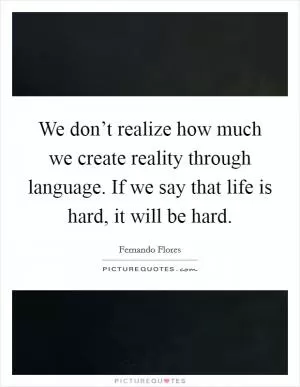 We don’t realize how much we create reality through language. If we say that life is hard, it will be hard Picture Quote #1
