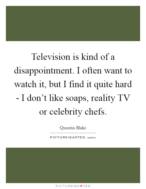 Television is kind of a disappointment. I often want to watch it, but I find it quite hard - I don't like soaps, reality TV or celebrity chefs. Picture Quote #1