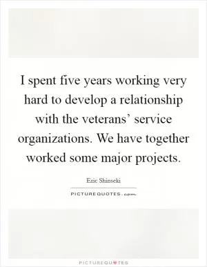 I spent five years working very hard to develop a relationship with the veterans’ service organizations. We have together worked some major projects Picture Quote #1