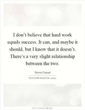 I don’t believe that hard work equals success. It can, and maybe it should, but I know that it doesn’t. There’s a very slight relationship between the two Picture Quote #1