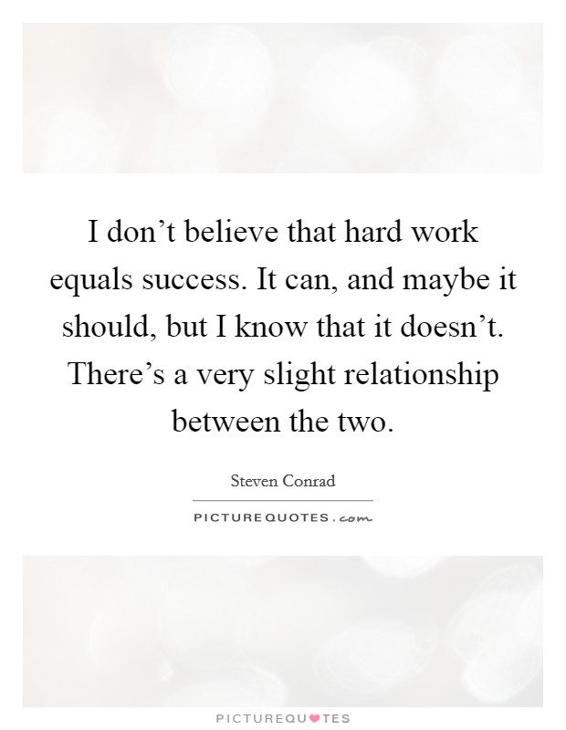 I don't believe that hard work equals success. It can, and maybe it should, but I know that it doesn't. There's a very slight relationship between the two. Picture Quote #1