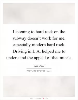 Listening to hard rock on the subway doesn’t work for me, especially modern hard rock. Driving in L.A. helped me to understand the appeal of that music Picture Quote #1