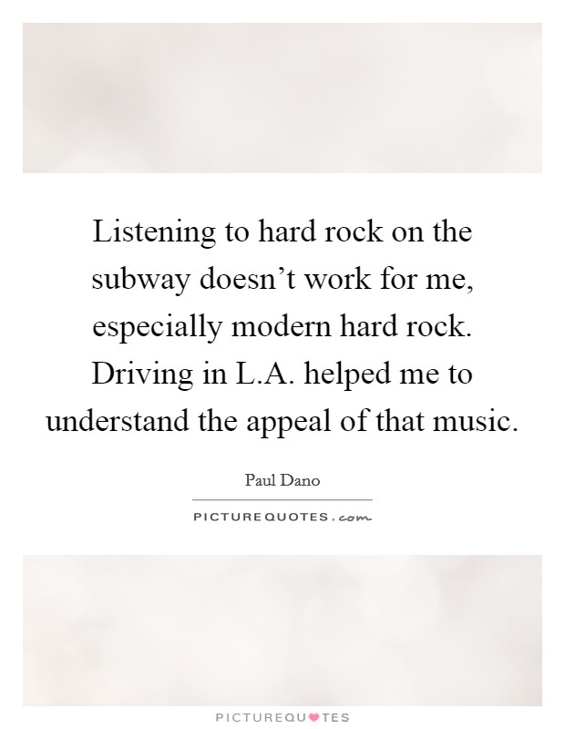 Listening to hard rock on the subway doesn't work for me, especially modern hard rock. Driving in L.A. helped me to understand the appeal of that music. Picture Quote #1