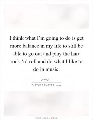 I think what I’m going to do is get more balance in my life to still be able to go out and play the hard rock ‘n’ roll and do what I like to do in music Picture Quote #1