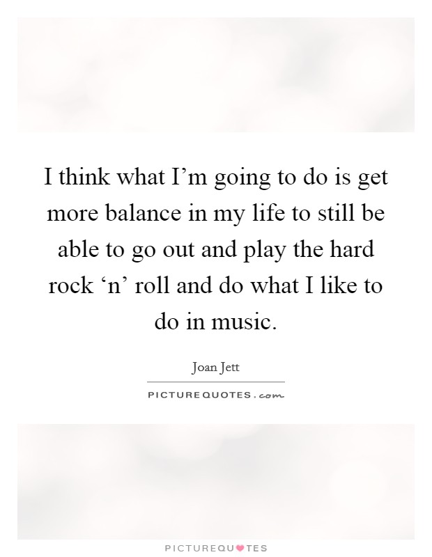 I think what I'm going to do is get more balance in my life to still be able to go out and play the hard rock ‘n' roll and do what I like to do in music. Picture Quote #1