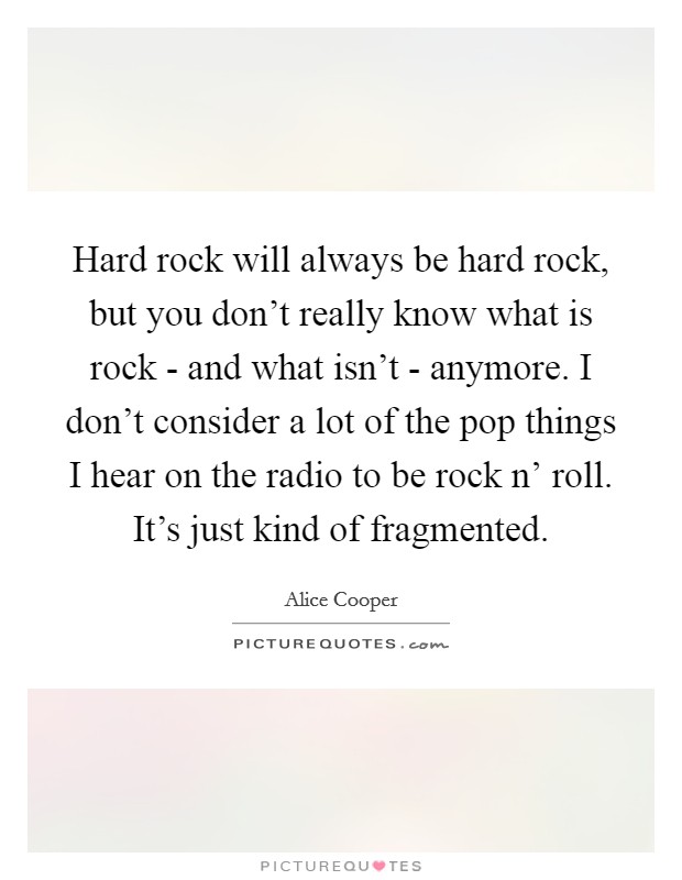 Hard rock will always be hard rock, but you don't really know what is rock - and what isn't - anymore. I don't consider a lot of the pop things I hear on the radio to be rock n' roll. It's just kind of fragmented. Picture Quote #1