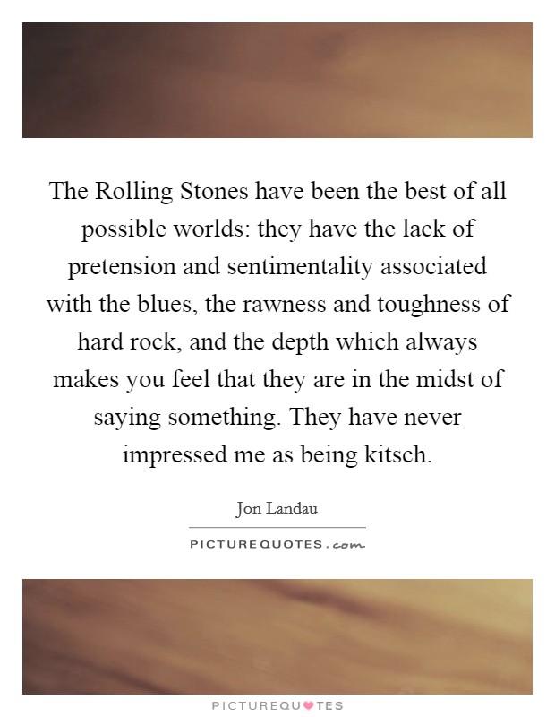 The Rolling Stones have been the best of all possible worlds: they have the lack of pretension and sentimentality associated with the blues, the rawness and toughness of hard rock, and the depth which always makes you feel that they are in the midst of saying something. They have never impressed me as being kitsch. Picture Quote #1