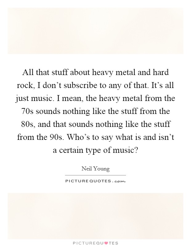 All that stuff about heavy metal and hard rock, I don't subscribe to any of that. It's all just music. I mean, the heavy metal from the  70s sounds nothing like the stuff from the  80s, and that sounds nothing like the stuff from the  90s. Who's to say what is and isn't a certain type of music? Picture Quote #1