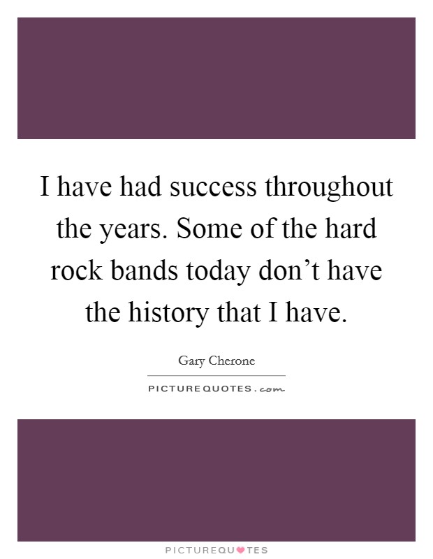 I have had success throughout the years. Some of the hard rock bands today don't have the history that I have. Picture Quote #1