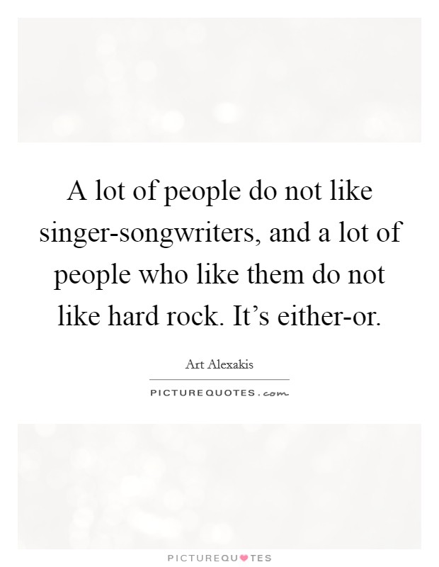 A lot of people do not like singer-songwriters, and a lot of people who like them do not like hard rock. It's either-or. Picture Quote #1