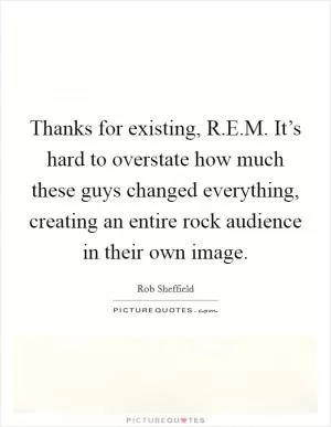 Thanks for existing, R.E.M. It’s hard to overstate how much these guys changed everything, creating an entire rock audience in their own image Picture Quote #1