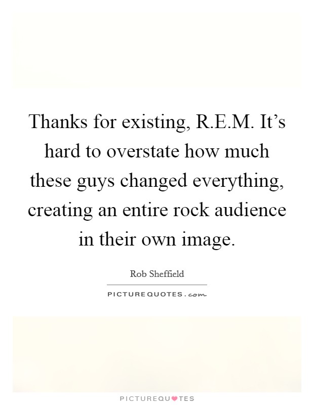 Thanks for existing, R.E.M. It's hard to overstate how much these guys changed everything, creating an entire rock audience in their own image. Picture Quote #1