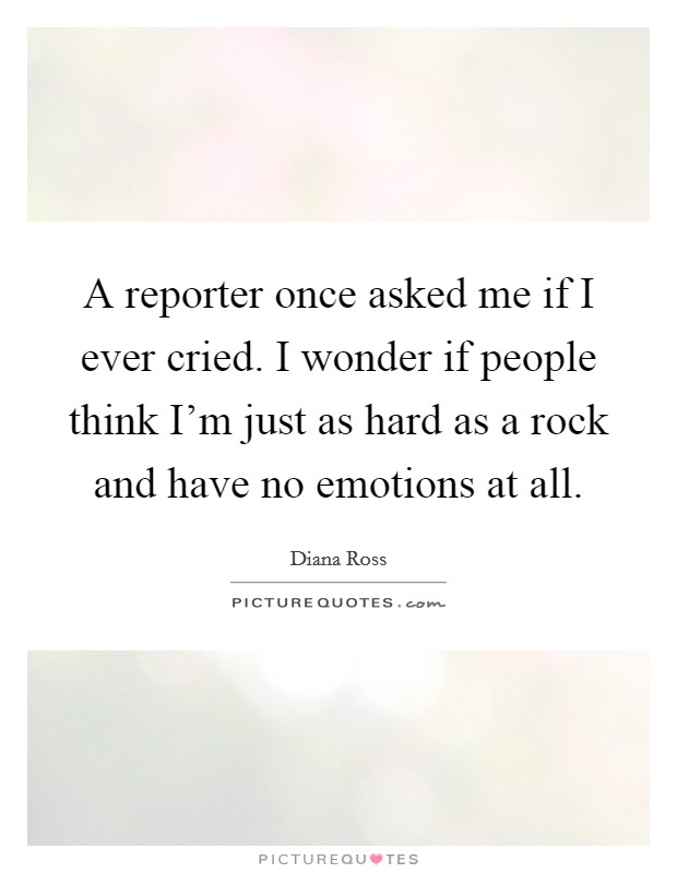 A reporter once asked me if I ever cried. I wonder if people think I'm just as hard as a rock and have no emotions at all. Picture Quote #1