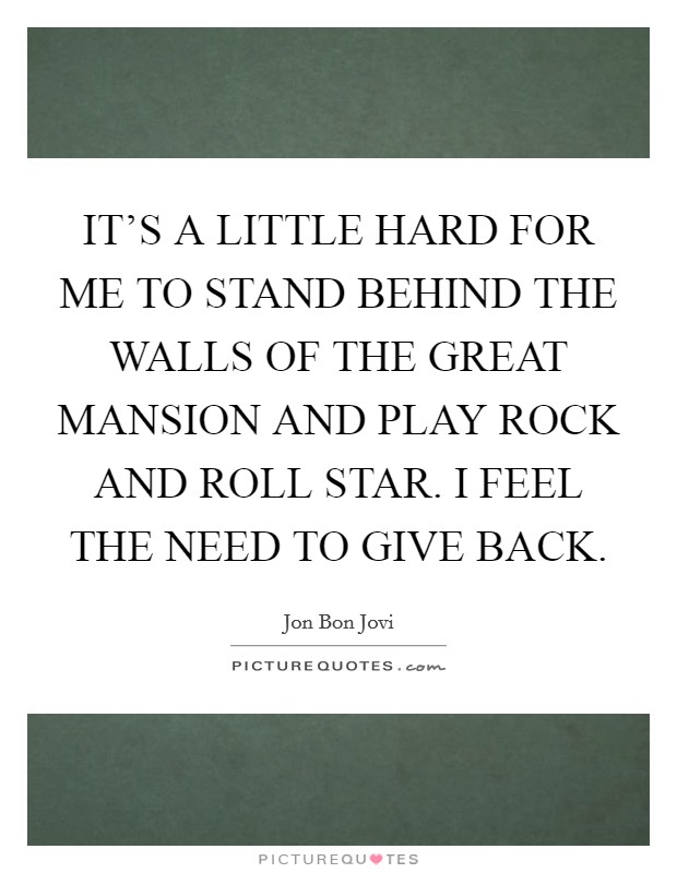 IT'S A LITTLE HARD FOR ME TO STAND BEHIND THE WALLS OF THE GREAT MANSION AND PLAY ROCK AND ROLL STAR. I FEEL THE NEED TO GIVE BACK. Picture Quote #1