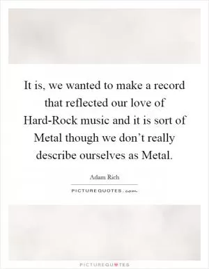It is, we wanted to make a record that reflected our love of Hard-Rock music and it is sort of Metal though we don’t really describe ourselves as Metal Picture Quote #1