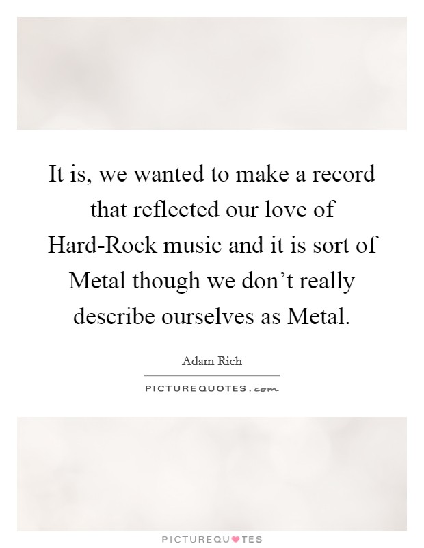 It is, we wanted to make a record that reflected our love of Hard-Rock music and it is sort of Metal though we don't really describe ourselves as Metal. Picture Quote #1