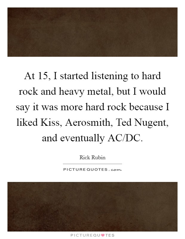 At 15, I started listening to hard rock and heavy metal, but I would say it was more hard rock because I liked Kiss, Aerosmith, Ted Nugent, and eventually AC/DC. Picture Quote #1