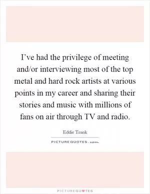 I’ve had the privilege of meeting and/or interviewing most of the top metal and hard rock artists at various points in my career and sharing their stories and music with millions of fans on air through TV and radio Picture Quote #1