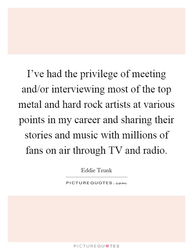 I've had the privilege of meeting and/or interviewing most of the top metal and hard rock artists at various points in my career and sharing their stories and music with millions of fans on air through TV and radio. Picture Quote #1