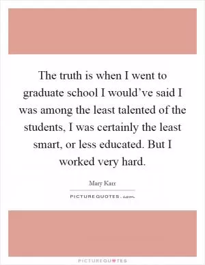 The truth is when I went to graduate school I would’ve said I was among the least talented of the students, I was certainly the least smart, or less educated. But I worked very hard Picture Quote #1