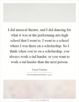 I did musical theater, and I did dancing for what it was at the performing arts high school that I went to. I went to a school where I was there on a scholarship. So I think when you’re on a scholarship, you always work a tad harder, or you want to work a tad harder than the next person Picture Quote #1