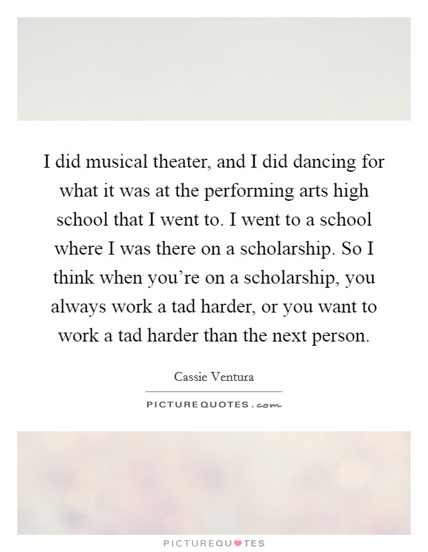 I did musical theater, and I did dancing for what it was at the performing arts high school that I went to. I went to a school where I was there on a scholarship. So I think when you're on a scholarship, you always work a tad harder, or you want to work a tad harder than the next person. Picture Quote #1