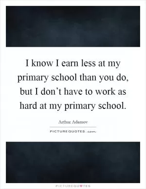 I know I earn less at my primary school than you do, but I don’t have to work as hard at my primary school Picture Quote #1