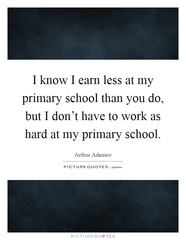 I know I earn less at my primary school than you do, but I don't have to work as hard at my primary school. Picture Quote #1