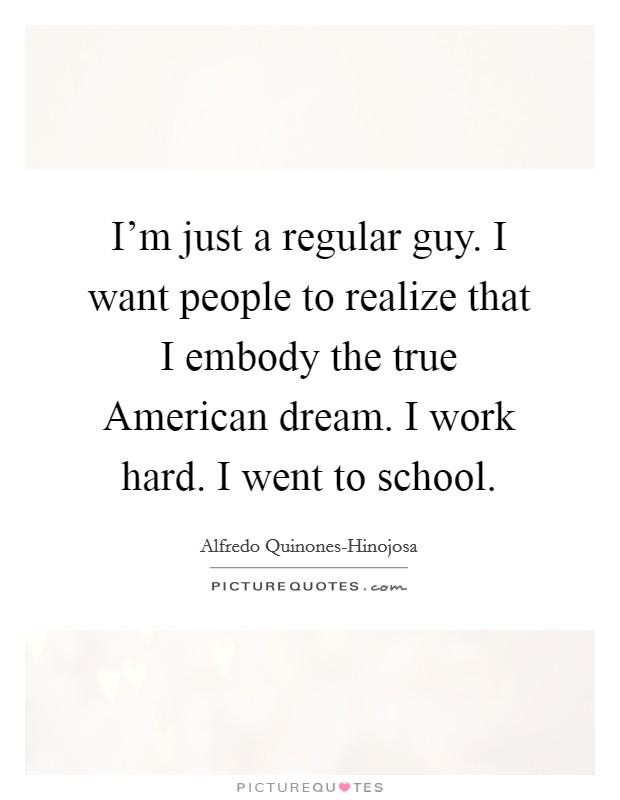I'm just a regular guy. I want people to realize that I embody the true American dream. I work hard. I went to school. Picture Quote #1