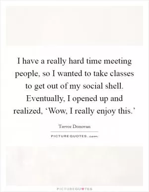 I have a really hard time meeting people, so I wanted to take classes to get out of my social shell. Eventually, I opened up and realized, ‘Wow, I really enjoy this.’ Picture Quote #1