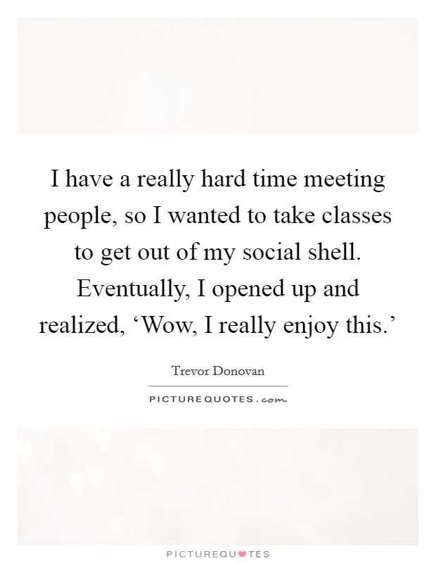 I have a really hard time meeting people, so I wanted to take classes to get out of my social shell. Eventually, I opened up and realized, ‘Wow, I really enjoy this.' Picture Quote #1