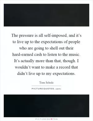 The pressure is all self-imposed, and it’s to live up to the expectations of people who are going to shell out their hard-earned cash to listen to the music. It’s actually more than that, though. I wouldn’t want to make a record that didn’t live up to my expectations Picture Quote #1