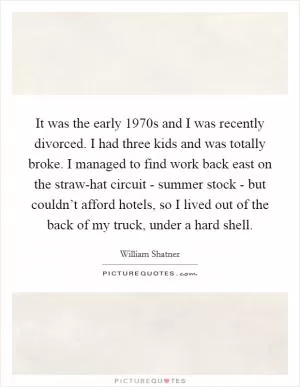 It was the early 1970s and I was recently divorced. I had three kids and was totally broke. I managed to find work back east on the straw-hat circuit - summer stock - but couldn’t afford hotels, so I lived out of the back of my truck, under a hard shell Picture Quote #1
