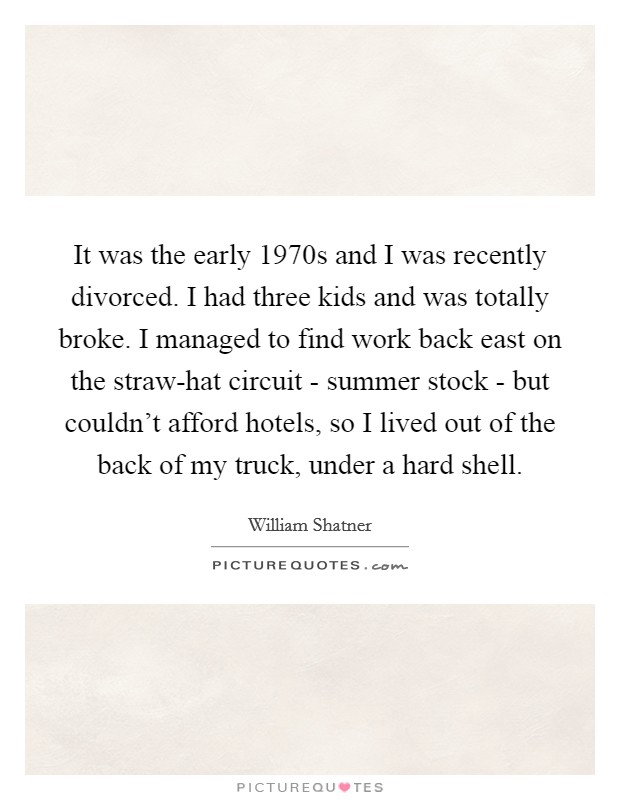 It was the early 1970s and I was recently divorced. I had three kids and was totally broke. I managed to find work back east on the straw-hat circuit - summer stock - but couldn't afford hotels, so I lived out of the back of my truck, under a hard shell. Picture Quote #1