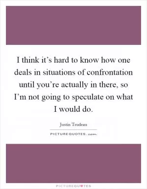 I think it’s hard to know how one deals in situations of confrontation until you’re actually in there, so I’m not going to speculate on what I would do Picture Quote #1