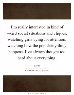 I’m really interested in kind of weird social situations and cliques, watching girls vying for attention, watching how the popularity thing happens. I’ve always thought too hard about everything Picture Quote #1