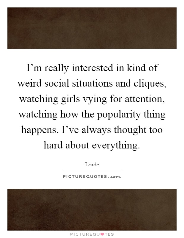 I'm really interested in kind of weird social situations and cliques, watching girls vying for attention, watching how the popularity thing happens. I've always thought too hard about everything. Picture Quote #1